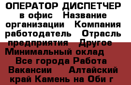 ОПЕРАТОР-ДИСПЕТЧЕР в офис › Название организации ­ Компания-работодатель › Отрасль предприятия ­ Другое › Минимальный оклад ­ 1 - Все города Работа » Вакансии   . Алтайский край,Камень-на-Оби г.